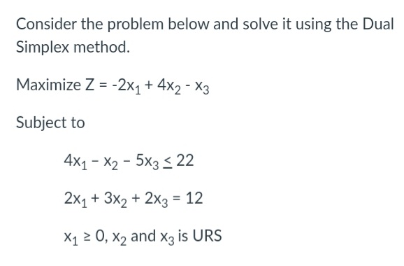 Consider the problem below and solve it using the Dual
Simplex method.
Maximize Z = -2x1 + 4x2 - X3
Subject to
4x1 - X2 - 5x3 < 22
2x1 + 3x2 + 2x3 = 12
X1 2 0, x2 and X3 is URS
