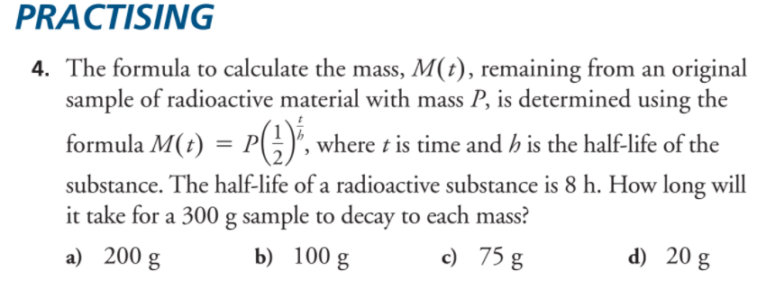 PRACTISING
4. The formula to calculate the mass, M(t), remaining from an original
sample of radioactive material with mass P, is determined using the
formula M(t) = P(;)", where t is time and h is the half-life of the
substance. The half-life of a radioactive substance is 8 h. How long will
it take for a 300 g sample to decay to each mass?
a) 200
b) 100 g
c) 75 g
d) 20 g
