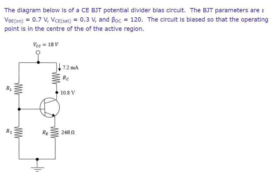 The diagram below is of a CE BJT potential divider bias circuit. The BJT parameters are :
VBE(on) = 0.7 V, VCE(sat) = 0.3 V, and Bpc = 120. The circuit is biased so that the operating
point is in the centre of the of the active region.
Vcc = 18 V
7.2 mA
Rc
R1
10.8 V
R2
RE
248 N
WW
wW
