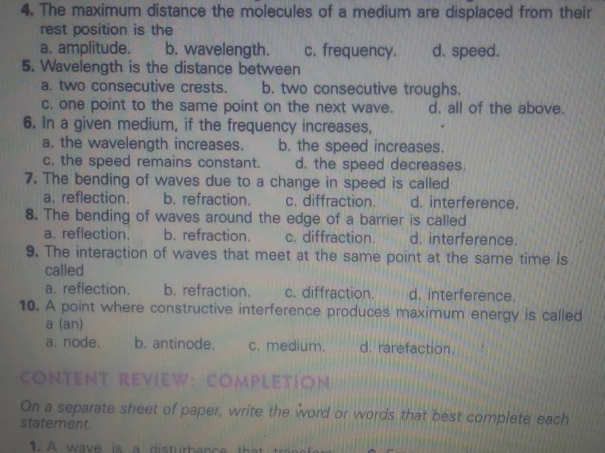 4. The maximum distance the molecules of a medium are displaced from their
rest position is the
a. amplitude.
5. Wavelength is the distance between
a. two consecutive crests.
C. one point to the same point on the next wave.
6. In a given medium, if the frequency increases,
a. the wavelength increases.
c. the speed remains constant.
7. The bending of waves due to a change in speed is called
a. reflection.
8. The bending of waves around the edge of a barrier is called
a. reflection.
9. The interaction of waves that meet at the same point at the same time is
called
b. wavelength.
c. frequency.
d. speed.
b. two consecutive troughs.
d. all of the above.
b. the speed increases.
d. the speed decreases.
b. refraction.
C. diffraction.
d. interference.
b. refraction.
c. diffraction.
d. interference.
a. reflection.
10. A point where constructive interference produces maximum energy is called
a (an)
a. node.
b. refraction.
C. diffraction.
d. interference.
b. antinode.
C. medium.
d. rarefaction.
CONTENT REVIEW: COMPLETION
On a separate sheet of paper, write the word or words that best complete each
statement.
1. A wave is a disturhar
