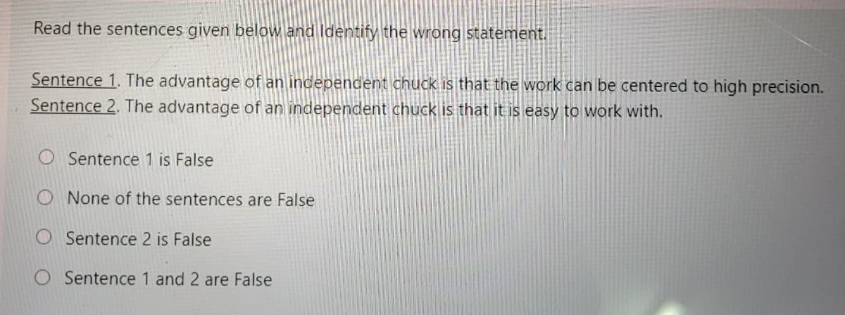 Read the sentences given below and ldentify the wrong statement.
Sentence 1. The advantage of an independent chuck is that the work can be centered to high precision.
Sentence 2. The advantage of an independent chuck is that it is easy to work with.
Sentence 1 is False
None of the sentences are False
Sentence 2 is False
O Sentence 1 and 2 are False
