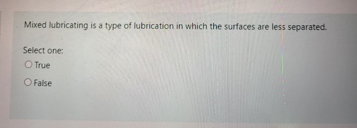 Mixed lubricating is a type of lubrication in which the surfaces are less separated.
Select one:
O True
O False
