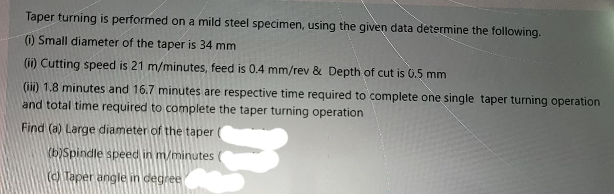 Taper turning is performed on a mild steel specimen, using the given data determine the following.
) Small diameter of the taper is 34 mm
(ii) Cutting speed is 21 m/minutes, feed is 0.4 mm/rev & Depth of cut is 0.5 mm
(iii) 1.8 minutes and 16.7 minutes are respective time required to complete one single taper turning operation
and total time required to complete the taper turning operation
Find (a) Large diameter of the taper
(b)Spindle speed in m/minutes
(c) Taper angle in degree
