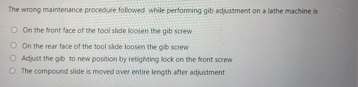 The wrong maintenance procedure followed while performing gib adjustment on a lathe machine is
O On the front face of the tool slide loosen the gib screw
On the rear face of the tool slide loosen the gib screw
O Adjust the gib to new position by retighting lock on the front screw
O The compound slide is moved over entire length after adjustment
