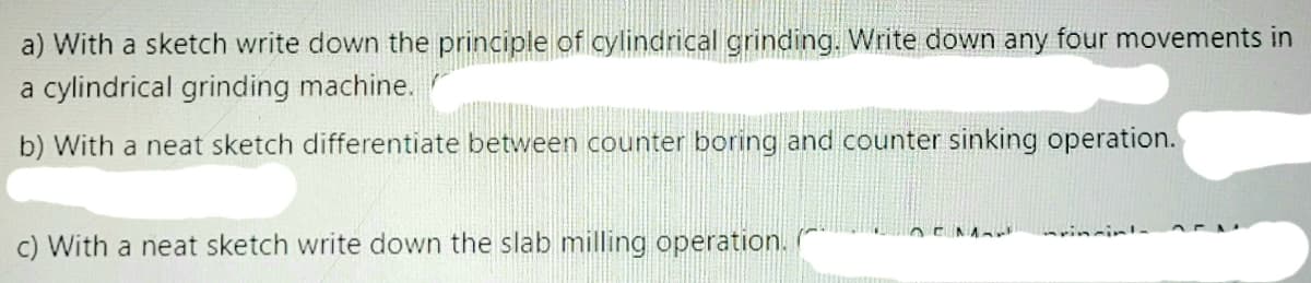 a) With a sketch write down the principle of cylindrical grinding. Write down any four movements in
a cylindrical grinding machine.
b) With a neat sketch differentiate between counter boring and counter sinking operation.
c) With a neat sketch write down the slab milling operation.
