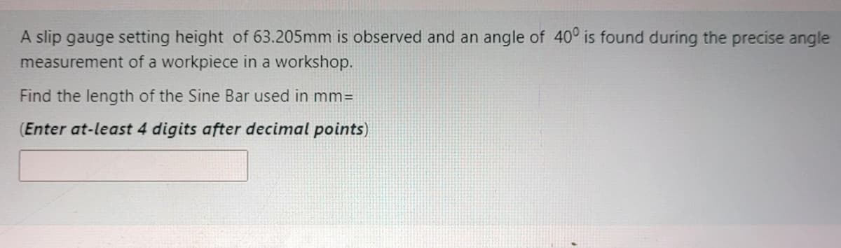 A slip gauge setting height of 63.205mm is observed and an angle of 40° is found during the precise angle
measurement of a workpiece in a workshop.
Find the length of the Sine Bar used in mm=
(Enter at-least 4 digits after decimal points)
