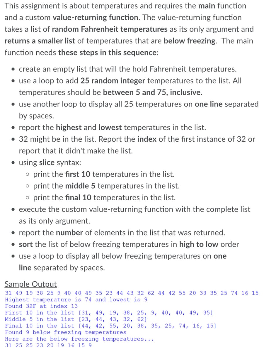 This assignment is about temperatures and requires the main function
and a custom value-returning function. The value-returning function
takes a list of random Fahrenheit temperatures as its only argument and
returns a smaller list of temperatures that are below freezing. The main
function needs these steps in this sequence:
• create an empty list that will the hold Fahrenheit temperatures.
• use a loop to add 25 random integer temperatures to the list. All
temperatures should be between 5 and 75, inclusive.
• use another loop to display all 25 temperatures on one line separated
by spaces.
• report the highest and lowest temperatures in the list.
• 32 might be in the list. Report the index of the first instance of 32 or
report that it didn't make the list.
using slice syntax:
o print the first 10 temperatures in the list.
o print the middle 5 temperatures in the list.
o print the final 10 temperatures in the list.
• execute the custom value-returning function with the complete list
as its only argument.
• report the number of elements in the list that was returned.
• sort the list of below freezing temperatures in high to low order
• use a loop to display all below freezing temperatures on one
line separated by spaces.
Sample Output
31 49 19 38 25 9 40 40 49 35 23 44 43 32 62 44 42 55 20 38 35 25 74 16 15
Highest temperature is 74 and lowest is 9
Found 32F at index 13
First 10 in the list [31, 49, 19, 38, 25, 9, 40, 40, 49, 35]
Middle 5 in the list [23, 44, 43, 32, 62]
Final 10 in the list [44, 42, 55, 20, 38, 35, 25, 74, 16, 15]
Found 9 below freezing temperatures
Here are the below freezing temperatures...
31 25 25 23 20 19 16 15 9
