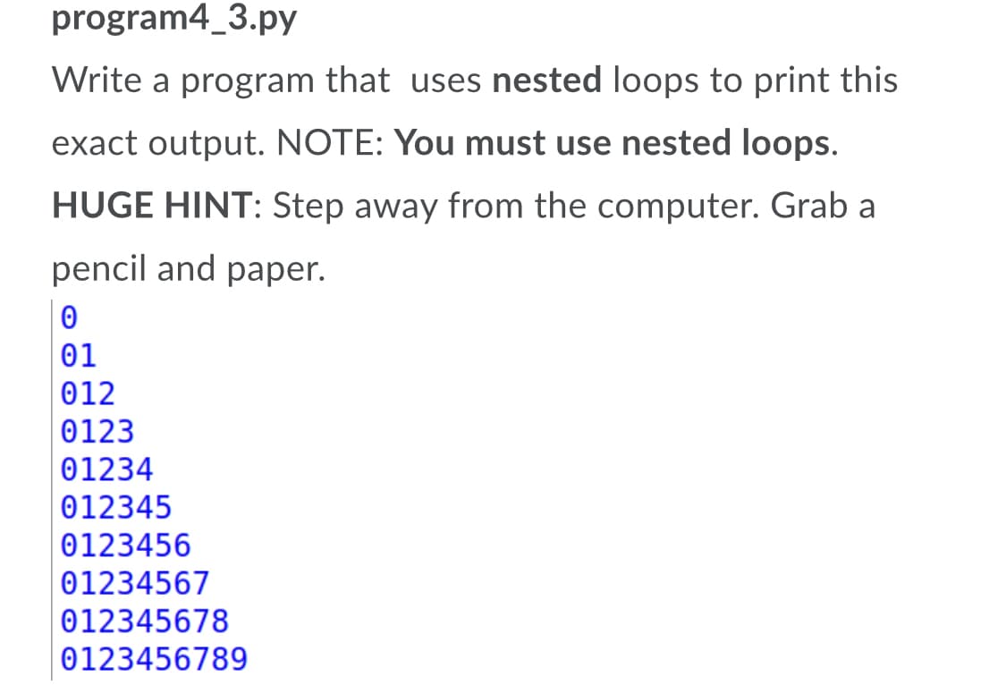 program4_3.py
Write a program that uses nested loops to print this
exact output. NOTE: You must use nested loops.
HUGE HINT: Step away from the computer. Grab a
pencil and paper.
01
012
0123
01234
012345
0123456
01234567
012345678
0123456789
