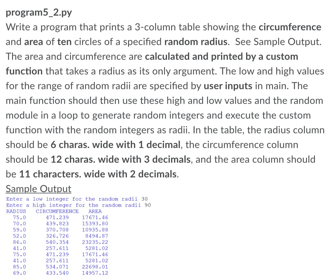 program5_2.py
Write a program that prints a 3-column table showing the circumference
and area of ten circles of a specified random radius. See Sample Output.
The area and circumference are calculated and printed by a custom
function that takes a radius as its only argument. The low and high values
for the range of random radii are specified by user inputs in main. The
main function should then use these high and low values and the random
module in a loop to generate random integers and execute the custom
function with the random integers as radii. In the table, the radius column
should be 6 charas. wide with 1 decimal, the circumference column
should be 12 charas. wide with 3 decimals, and the area column should
be 11 characters. wide with 2 decimals.
Sample Output
Enter a low integer for the random radii 30
Enter a high integer for the random radii 90
RADIUS
CIRCUMFERENCE
AREA
75.0
471.239
17671.46
70.0
59.0
52.0
439.823
15393.80
370.708
326.726
540.354
10935.88
8494.87
86.0
23235.22
41.0
257.611
5281.02
75.0
41.0
471.239
17671.46
257.611
5281.02
85.0
534.071
22698.01
69.0
433.540
14957.12
