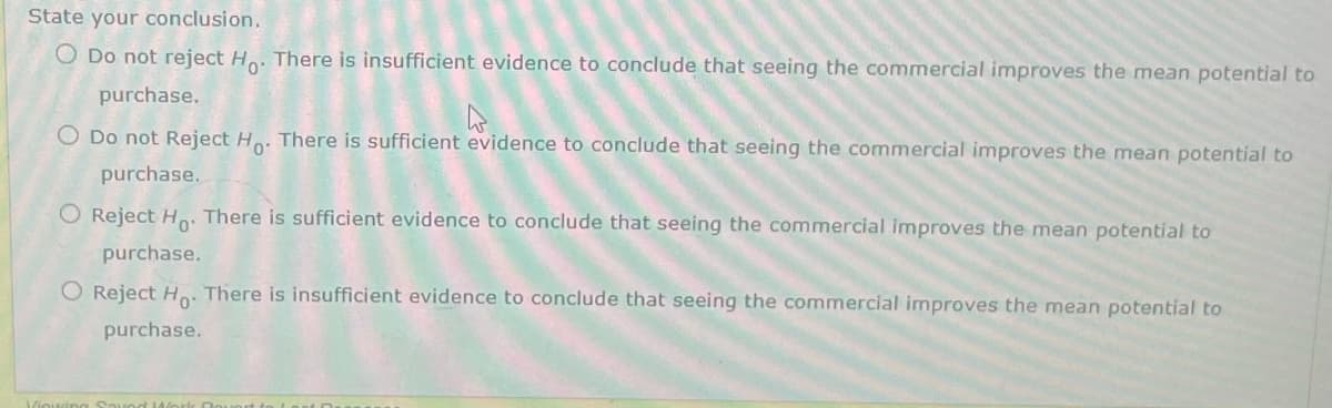 State your conclusion.
O Do not reject H.. There is insufficient evidence to conclude that seeing the commercial improves the mean potential to
purchase.
O Do not Reject H. There is sufficient evidence to conclude that seeing the commercial improves the mean potential to
purchase.
O Reject H: There is sufficient evidence to conclude that seeing the commercial improves the mean potential to
purchase.
O Reject Ho. There is insufficient evidence to conclude that seeing the commercial improves the mean potential to
purchase.
