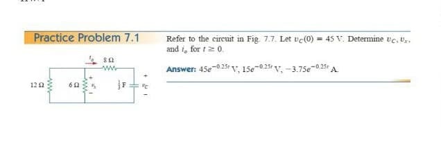 Practice Problem 7.1
Refer to the circuit in Fig. 7.7. Let vc(0) = 45 V. Determine ve, Vr.
and i, for t2 0.
Answer: 45e-025: V, 15e-0.25 v, -3.75e-0.251 A.
122
