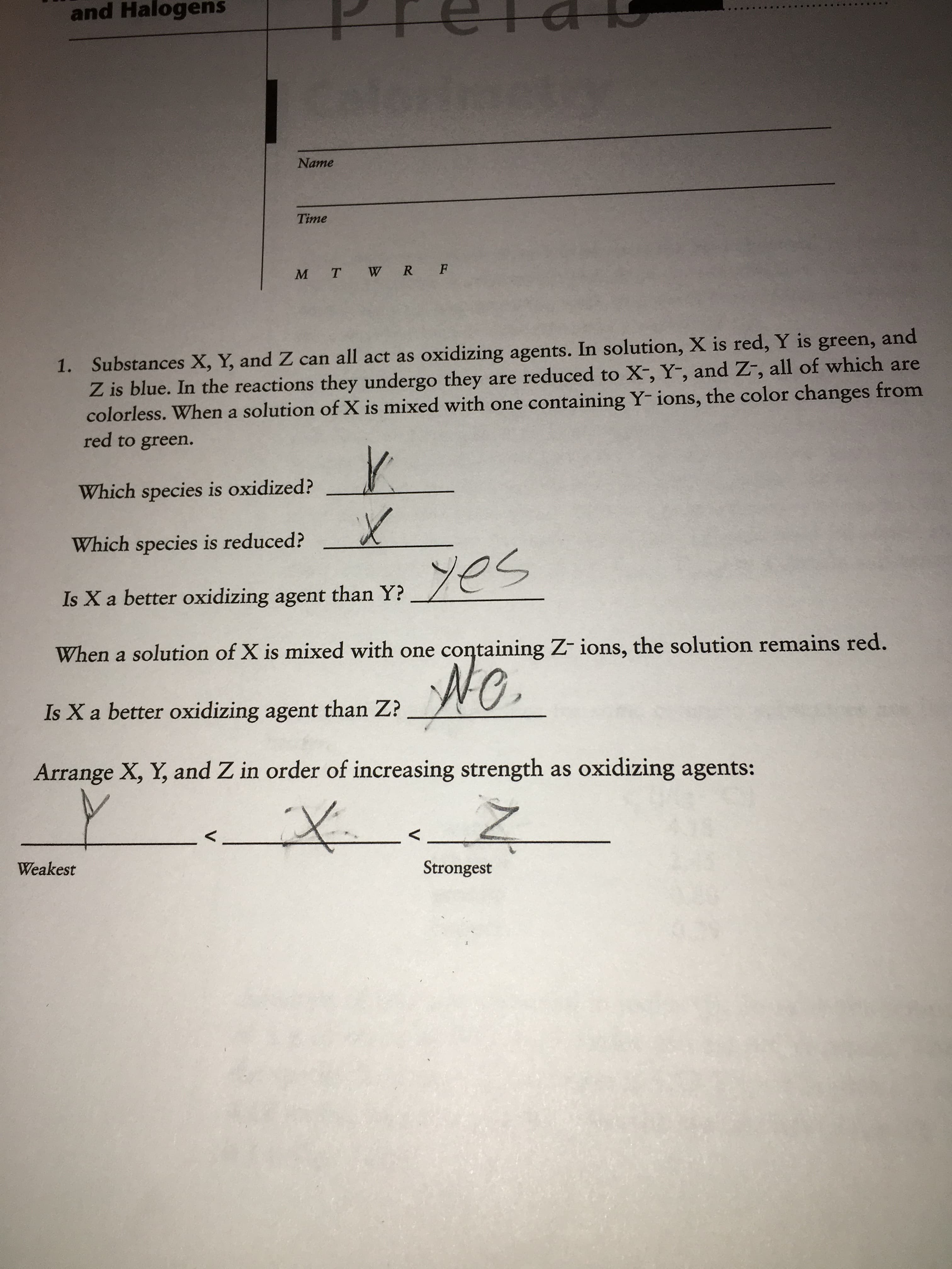 and Halogens
Name
Time
M T W R F
1. Substances X, Y, and Z can all act as oxidizing agents. In solution, X is red, Y is green, and
Z is blue. In the reactions they undergo they are reduced to X-, Y-, and Z-, all of which are
colorless. When a solution of X is mixed with one containing Y- ions, the color changes from
red to green.
Which species is oxidized?
Which species is reduced?
yes
Is X a better oxidizing agent than Y?
When a solution of X is mixed with one containing Z- ions, the solution remains red.
NO.
Is X a better oxidizing agent than Z?
Arrange X, Y, and Z in order of increasing strength as oxidizing agents:
Strongest
Weakest
