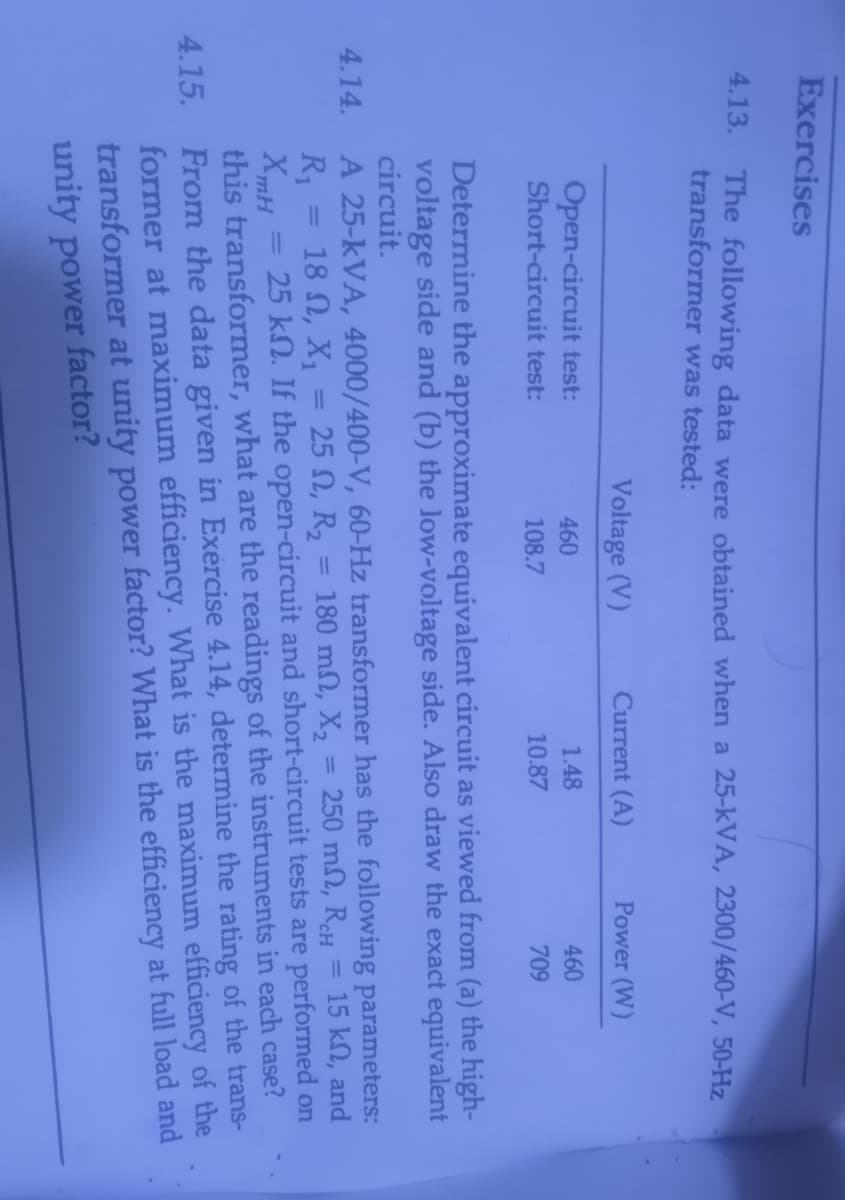 Exercises
4.13. The following data were obtained when a 25-kVA, 2300/460-V, 50-Hz
transformer was tested:
Voltage (V)
Current (A)
Power (W)
Open-circuit test:
Short-circuit test:
460
1.48
460
108.7
10.87
709
Determine the approximate equivalent circuit as viewed from (a) the high-
voltage side and (b) the low-voltage side. Also draw the exact equivalent
circuit.
A 25-kVA, 4000/400-V, 60-Hz transformer has the following parameters:
18 N, X,
4.14.
250 m2, ReH
15 kn, and
= 180 mn, X2
25 kN. If the open-circuit and short-circuit tests are performed on
25 N, R2
%3D
R1
XmH
this transformer, what are the readings of the instruments in each case?
From the data given in Exercise 4.14, determine the rating of the trans-
former at maximum efficiency. What is the maximum efficiency of the
transformer at unity power factor? What is the efficiency at full load and
unity power factor?
%3D
%3D
%3D
4.15.
