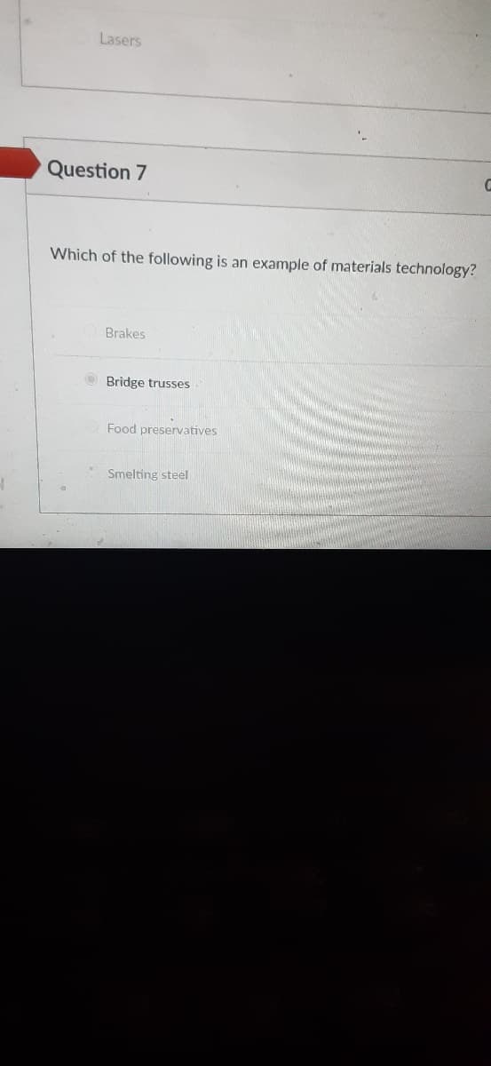 Lasers
Question 7
Which of the following is an example of materials technology?
Brakes
Bridge trusses
Food preservatives
Smelting steel
