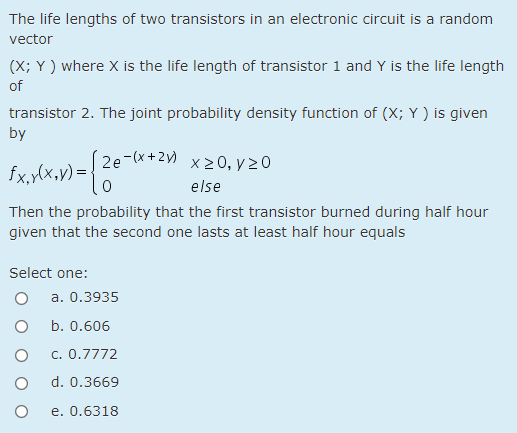 The life lengths of two transistors in an electronic circuit is a random
vector
(X; Y ) where X is the life length of transistor 1 and Y is the life length
of
transistor 2. The joint probability density function of (X; Y ) is given
by
´2e-(x+2) x 2 0, y 20
fx,y(x,y)=|
else
Then the probability that the first transistor burned during half hour
given that the second one lasts at least half hour equals
Select one:
a. 0.3935
b. 0.606
c. 0.7772
d. 0.3669
e. 0.6318

