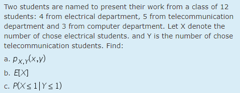 Two students are named to present their work from a class of 12
students: 4 from electrical department, 5 from telecommunication
department and 3 from computer department. Let X denote the
number of chose electrical students. and Y is the number of chose
telecommunication students. Find:
a. px,y(x,v)
b. E[X]
c. P(X< 1|Y< 1)
