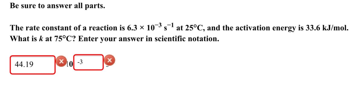 Be sure to answer all parts.
-3
-1
The rate constant of a reaction is 6.3 × 10³s at 25°C, and the activation energy is 33.6 kJ/mol.
S
What is k at 75°C? Enter your answer in scientific notation.
-3
44.19
