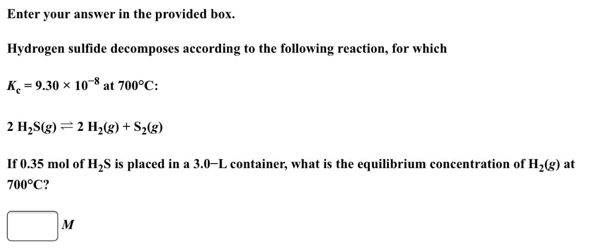 Enter your answer in the provided box.
Hydrogen sulfide decomposes according to the following reaction, for which
K.
= 9.30 × 10-8
at 700°C:
2 H2S(g) = 2 H2(g)+ S2(g)
If 0.35 mol of H2S is placed in a 3.0–L container, what is the equilibrium concentration of H2(g) at
700°C?
