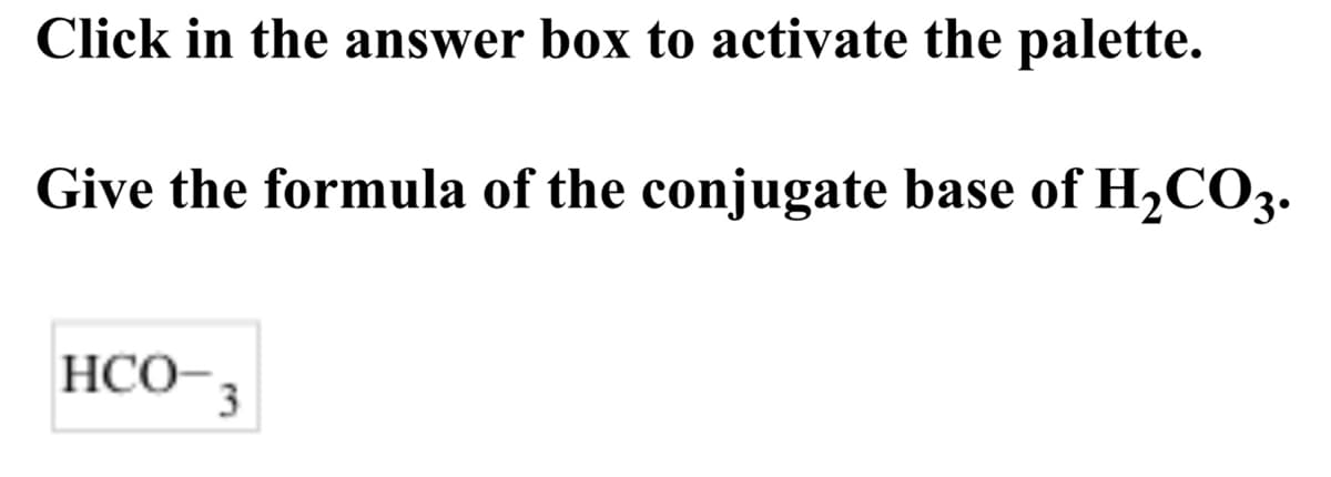 Click in the answer box to activate the palette.
Give the formula of the conjugate base of H,CO3.
HCO-3
