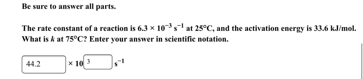 Be sure to answer all parts.
The rate constant of a reaction is 6.3 × 10¯³s at 25°C, and the activation energy is 33.6 kJ/mol.
What is k at 75°C? Enter your answer in scientific notation.
-1
44.2
x 10 3
-1

