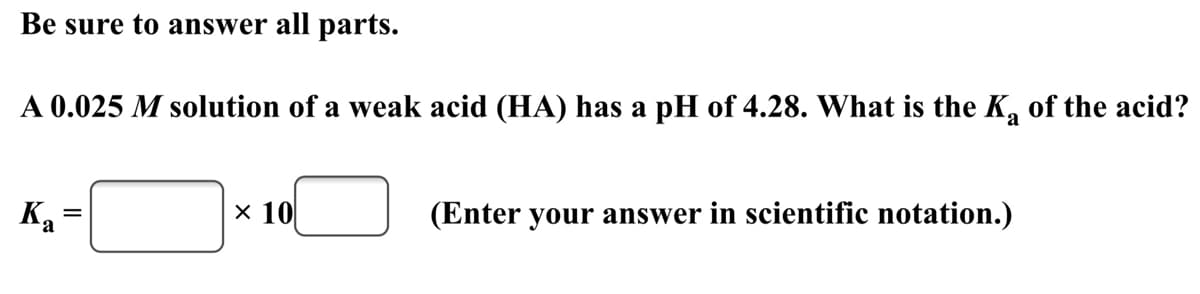 Be sure to answer all parts.
A 0.025 M solution of a weak acid (HA) has a pH of 4.28. What is the K, of the acid?
Ка
x 10
(Enter your answer in scientific notation.)
