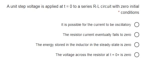 A unit step voltage is applied at t= 0 to a series R-L circuit with zero initial
conditions
It is possible for the current to be oscillatory
The resistor current eventually falls to zero
The energy stored in the inductor in the steady-state is zero
The voltage across the resistor at t = 0+ is zero
