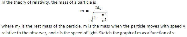 In the theory of relativity, the mass of a particle is
m =
where m, is the rest mass of the particle, m is the mass when the particle moves with speed v
relative to the observer, and c is the speed of light. Sketch the graph of m as a function of v.
