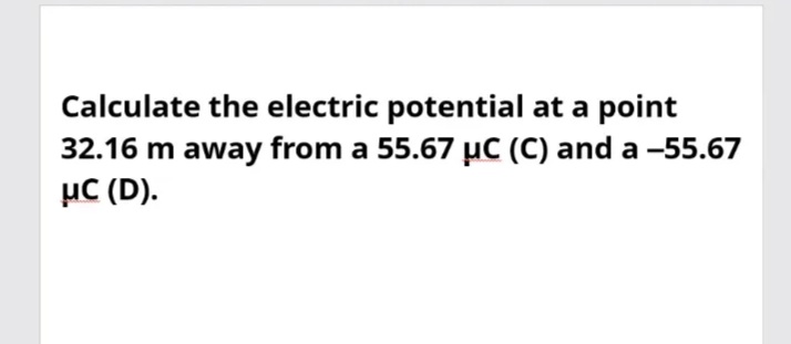 Calculate the electric potential at a point
32.16 m away from a 55.67 µC (C) and a -55.67
µC (D).
