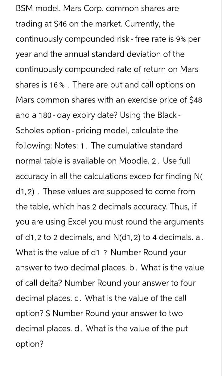 BSM model. Mars Corp. common shares are
trading at $46 on the market. Currently, the
continuously compounded risk - free rate is 9% per
year and the annual standard deviation of the
continuously compounded rate of return on Mars
shares is 16%. There are put and call options on
Mars common shares with an exercise price of $48
and a 180-day expiry date? Using the Black-
Scholes option pricing model, calculate the
following: Notes: 1. The cumulative standard
normal table is available on Moodle. 2. Use full
accuracy in all the calculations excep for finding N(
d1,2) These values are supposed to come from
the table, which has 2 decimals accuracy. Thus, if
you are using Excel you must round the arguments
of d1,2 to 2 decimals, and N(d1, 2) to 4 decimals. a.
What is the value of d1 ? Number Round your
answer to two decimal places. b. What is the value
of call delta? Number Round your answer to four
decimal places. c. What is the value of the call
option? $ Number Round your answer to two
decimal places. d. What is the value of the put
option?