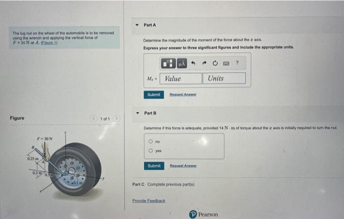 The lug nut on the wheel of the automobile is to be removed
using the wrench and applying the vertical force of
F-30 N at A. (Egur 1)
Figure
8
F-30 N
(125m
0.3 m
050
(1 of 1
Part A
Determine the magnitude of the moment of the force about the z axis.
Express your answer to three significant figures and include the appropriate units.
BÁO
M. Value
Submit
▾ Part B
no
yes
Determine if this force is adequate, provided 14 N-m of torque about the ar axis is initially required to turn the nut.
Submit
Request Answer
Provide Feedback
Bequest Answer
Part C Complete previous part(s)
Units
?
P Pearson