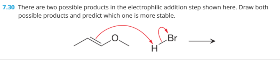 7.30 There are two possible products in the electrophilic addition step shown here. Draw both
possible products and predict which one is more stable.
Br
H
