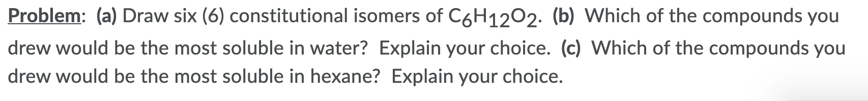 Problem: (a) Draw six (6) constitutional isomers of C6H1202. (b) Which of the compounds you
drew would be the most soluble in water? Explain your choice. (c) Which of the compounds you
drew would be the most soluble in hexane? Explain your choice.
