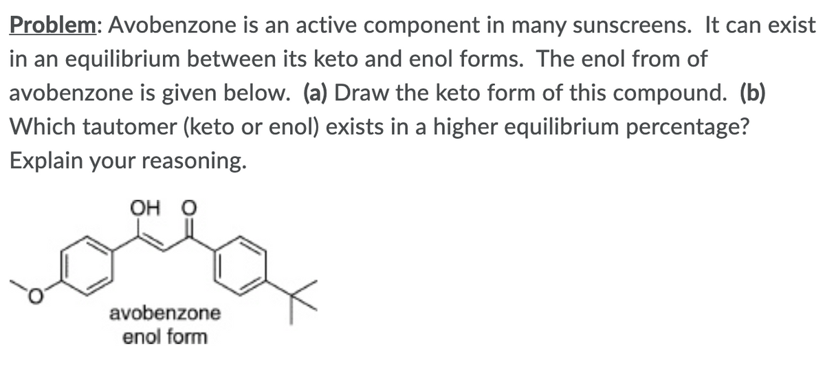 Problem: Avobenzone is an active component in many sunscreens. It can exist
in an equilibrium between its keto and enol forms. The enol from of
avobenzone is given below. (a) Draw the keto form of this compound. (b)
Which tautomer (keto or enol) exists in a higher equilibrium percentage?
Explain your reasoning.
OH O
avobenzone
enol form
