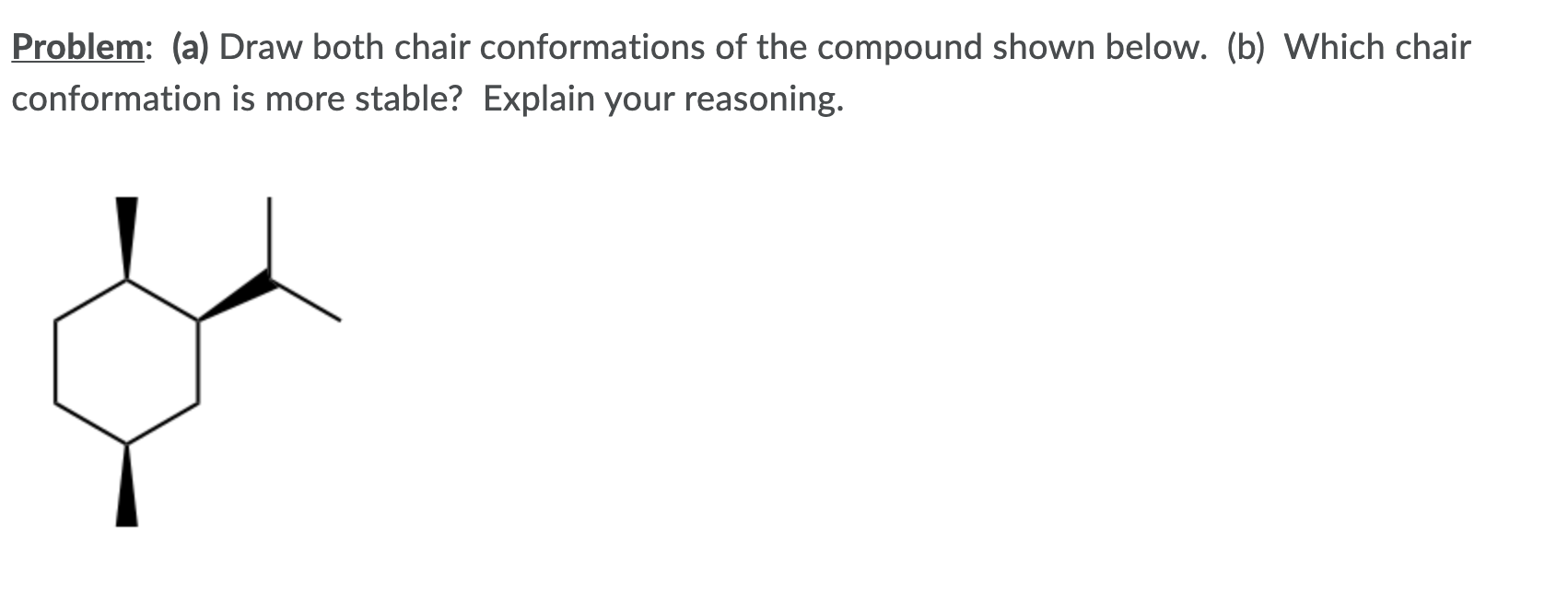 Problem: (a) Draw both chair conformations of the compound shown below. (b) Which chair
conformation is more stable? Explain your reasoning.
