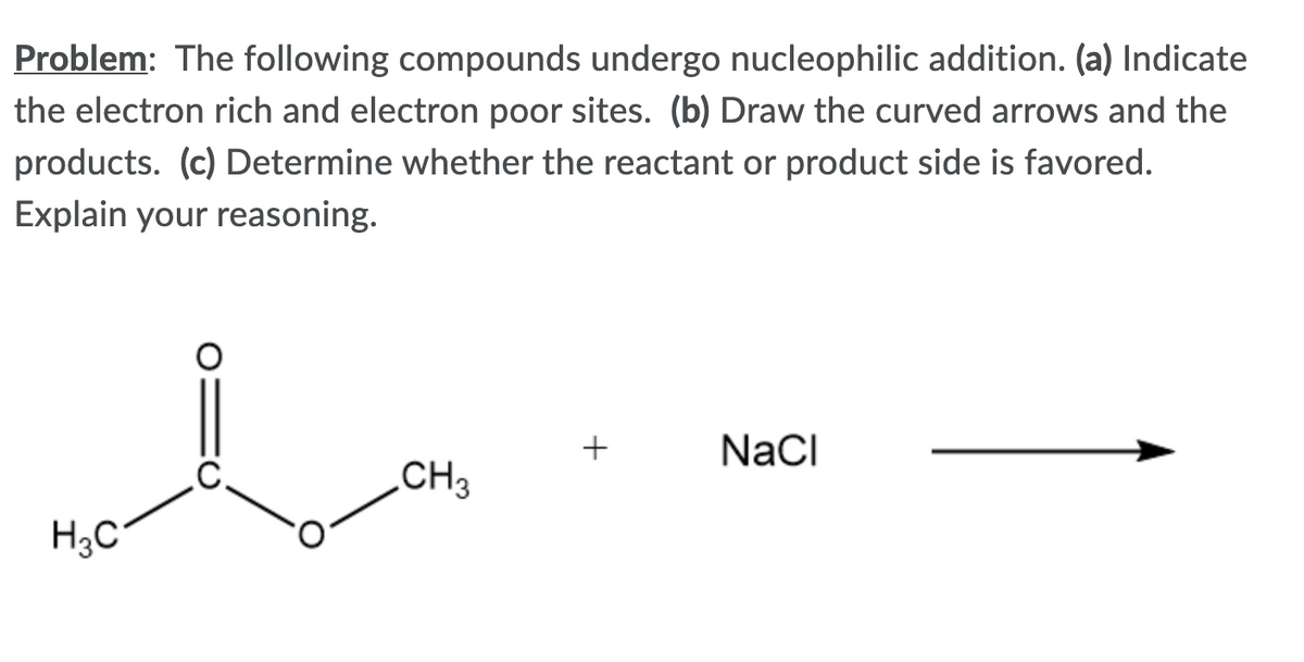 Problem: The following compounds undergo nucleophilic addition. (a) Indicate
the electron rich and electron poor sites. (b) Draw the curved arrows and the
products. (c) Determine whether the reactant or product side is favored.
Explain your reasoning.
+
NaCI
C.
„CH3
H3C
