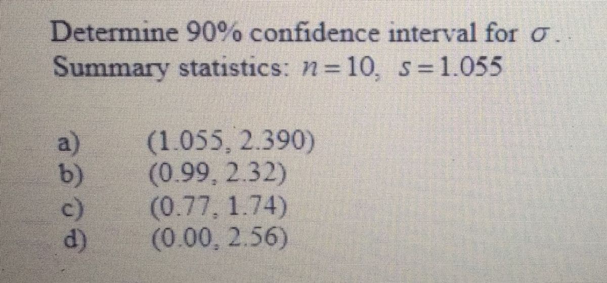 Determine 90% confidence interval for o.
Summary statistics: n=10, s=1.055
a)
b)
c)
d)
(1.055, 2.390)
(0.99, 2.32)
(0.77, 1.74)
(0.00, 2.56)
