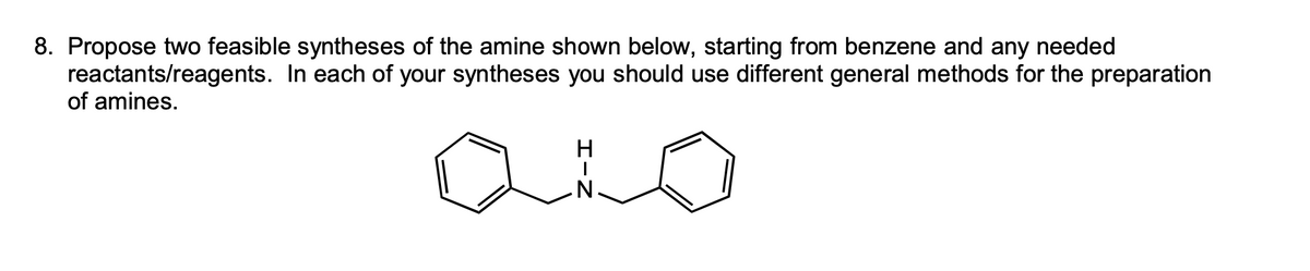 8. Propose two feasible syntheses of the amine shown below, starting from benzene and any needed
In each of your syntheses you should use different general methods for the preparation
reactants/reagents.
of amines.