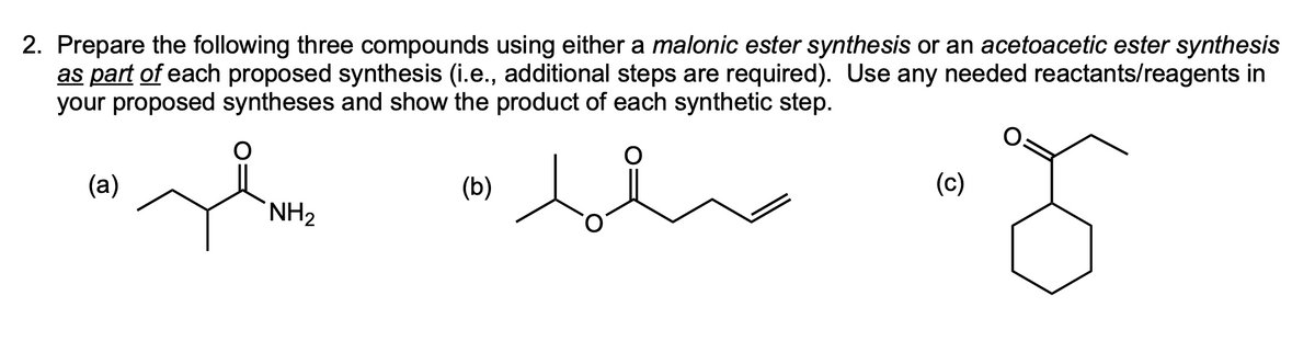 2. Prepare the following three compounds using either a malonic ester synthesis or an acetoacetic ester synthesis
as part of each proposed synthesis (i.e., additional steps are required). Use any needed reactants/reagents in
your proposed syntheses and show the product of each synthetic step.
(a)
show "blu
NH₂
(b)
(c)
