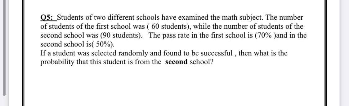 Q5: Students of two different schools have examined the math subject. The number
of students of the first school was ( 60 students), while the number of students of the
second school was (90 students). The pass rate in the first school is (70% )and in the
second school is( 50%).
If a student was selected randomly and found to be successful , then what is the
probability that this student is from the second school?
