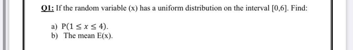 Q1: If the random variable (x) has a uniform distribution on the interval [0,6]. Find:
a) P(1 < x < 4).
b) The mean E(x).
