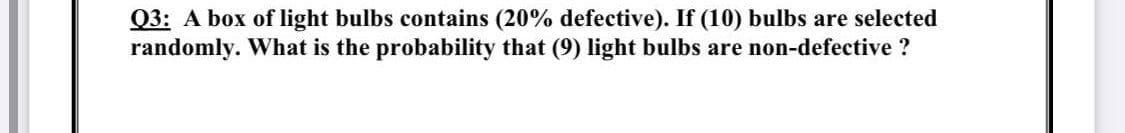 Q3: A box of light bulbs contains (20% defective). If (10) bulbs are selected
randomly. What is the probability that (9) light bulbs are non-defective ?
