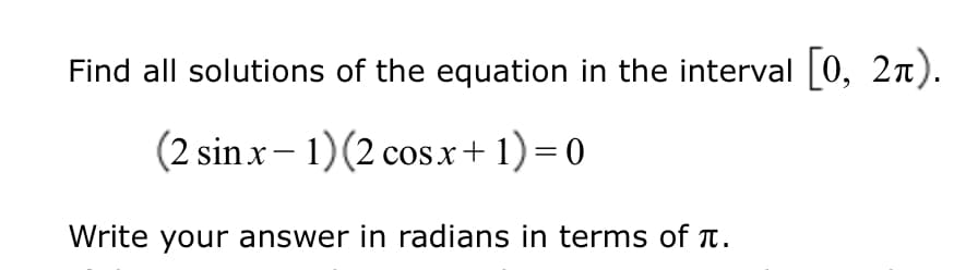 Find all solutions of the equation in the interval 0, 2n).
(2 sinx- 1)(2 cosx+1)=0
Write your answer in radians in terms of Tt.
