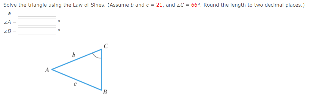 Solve the triangle using the Law of Sines. (Assume b and c = 21, and ZC = 66°. Round the length to two decimal places.)
a =
ZA =
ZB =
C
A
'B
