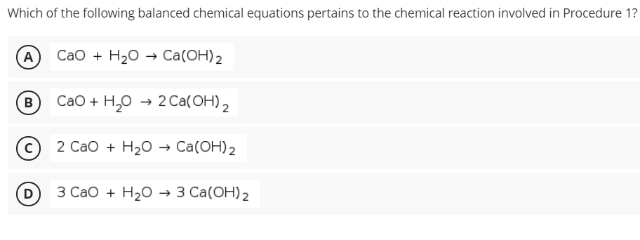Which of the following balanced chemical equations pertains to the chemical reaction involved in Procedure 1?
A
СаО + H20 > Caа(ОН) 2
В
СаО + H,о - 20a(ОН) 2
2 СаО + H20 Са(ОН)2
D
3 Сао + H20 3 Cа(ОН)2
