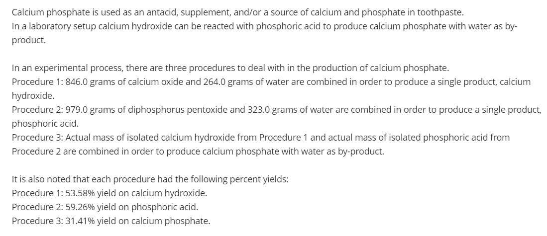 Calcium phosphate is used as an antacid, supplement, and/or a source of calcium and phosphate in toothpaste.
In a laboratory setup calcium hydroxide can be reacted with phosphoric acid to produce calcium phosphate with water as by-
product.
In an experimental process, there are three procedures to deal with in the production of calcium phosphate.
Procedure 1: 846.0 grams of calcium oxide and 264.0 grams of water are combined in order to produce a single product, calcium
hydroxide.
Procedure 2: 979.0 grams of diphosphorus pentoxide and 323.0 grams of water are combined in order to produce a single product,
phosphoric acid.
Procedure 3: Actual mass of isolated calcium hydroxide from Procedure 1 and actual mass of isolated phosphoric acid from
Procedure 2 are combined in order to produce calcium phosphate with water as by-product.
It is also noted that each procedure had the following percent yields:
Procedure 1: 53.58% yield on calcium hydroxide.
Procedure 2: 59.26% yield on phosphoric acid.
Procedure 3: 31.41% yield on calcium phosphate.
