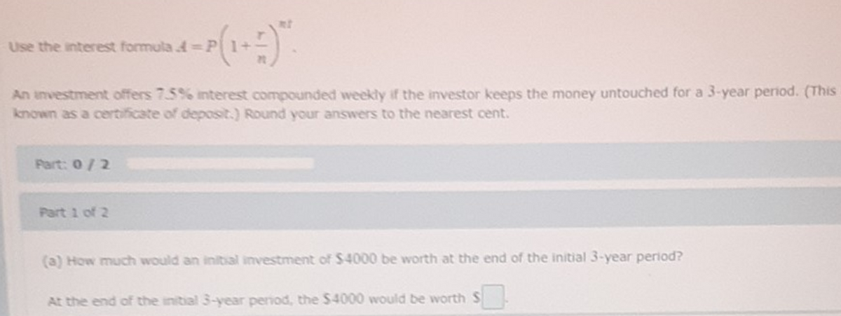 Use the interest formula =P
An investment offers 7.5% interest compounded weekly if the investor keeps the money untouched for a 3-year period. (This
known as a certificate of deposit.) Round your answers to the nearest cent.
Part: 0/2
Part 1 of 2
(a) How much would an initial investment of $4000 be worth at the end of the initial 3-year period?
At the end of the initial 3-year period, the $4000 would be worth S
