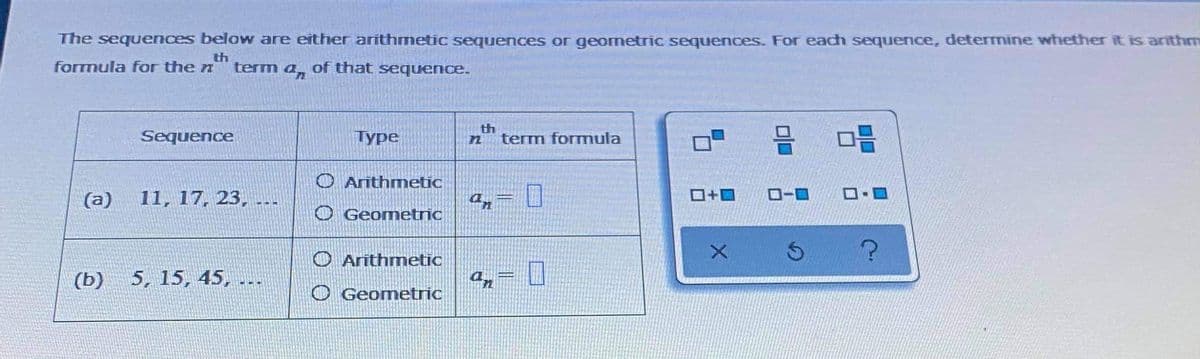 The sequences below are either arithmetic sequences or geometric sequences. For each sequence, determine whether it is arīthm
th
formula for the n
term a, of that sequence.
Sequence
Туре
th
term formnula
O Arithmetic
(a)
11, 17, 23, ..-
D.
O-0
O Geometric
O Arithmetic
(ь)
5, 15, 45, .-
O Geometric
