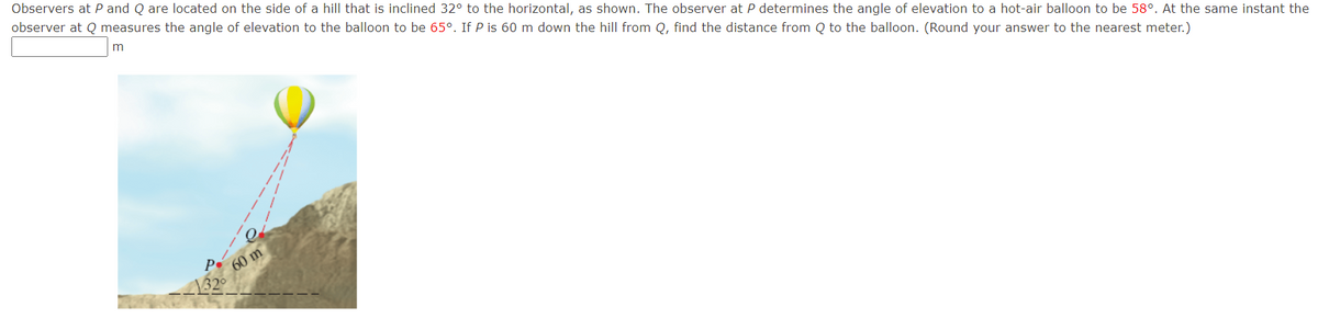 Observers at P and Q are located on the side of a hill that is inclined 32° to the horizontal, as shown. The observer at P determines the angle of elevation to a hot-air balloon to be 58°. At the same instant the
observer at Q measures the angle of elevation to the balloon to be 65°. If P is 60 m down the hill from Q, find the distance from Q to the balloon. (Round your answer to the nearest meter.)
60 m
132
