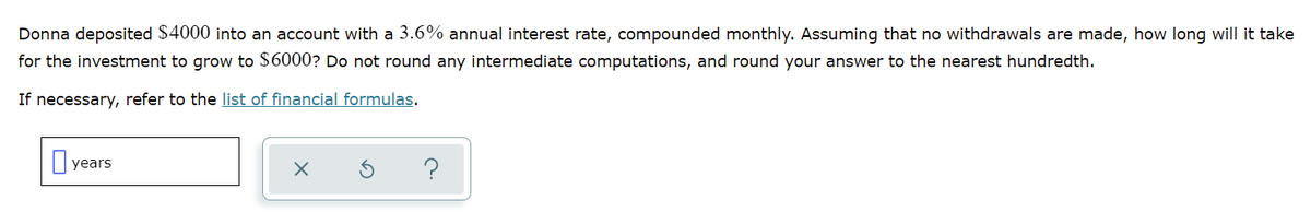 Donna deposited $4000 into an account with a 3.6% annual interest rate, compounded monthly. Assuming that no withdrawals are made, how long will it take
for the investment to grow to $6000? Do not round any intermediate computations, and round your answer to the nearest hundredth.
If necessary, refer to the list of financial formulas.
|years
