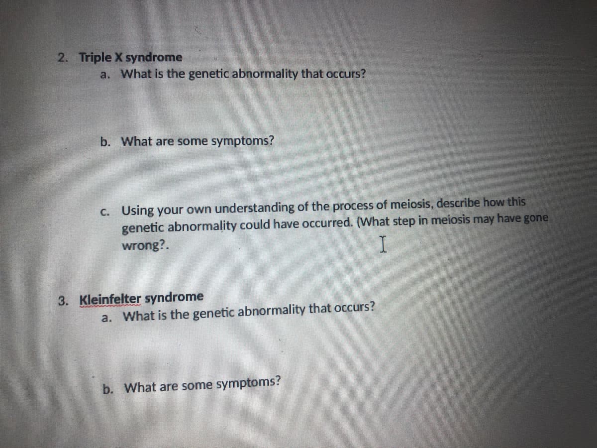 2. Triple X syndrome
a. What is the genetic abnormality that occurs?
b. What are some symptoms?
C. Using your own understanding of the process of meiosis, describe how this
genetic abnormality could have occurred. (What step in meiosis may have gone
wrong?.
3. Kleinfelter syndrome
a. What is the genetic abnormality that occurs?
b. What are some symptoms?
